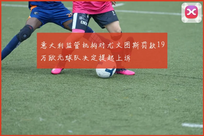 意大利监管机构对尤文图斯罚款19万欧元球队决定提起上诉