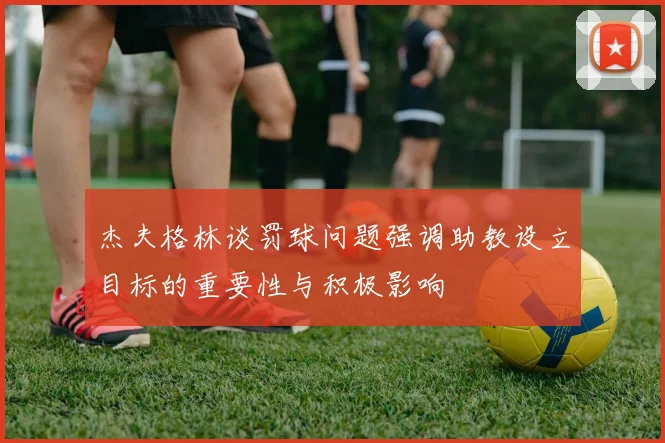 杰夫格林谈罚球问题强调助教设立目标的重要性与积极影响