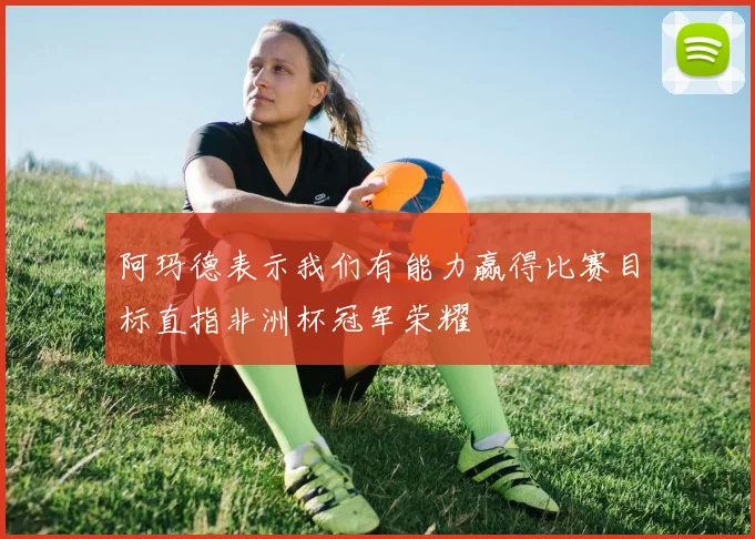 阿玛德表示我们有能力赢得比赛目标直指非洲杯冠军荣耀