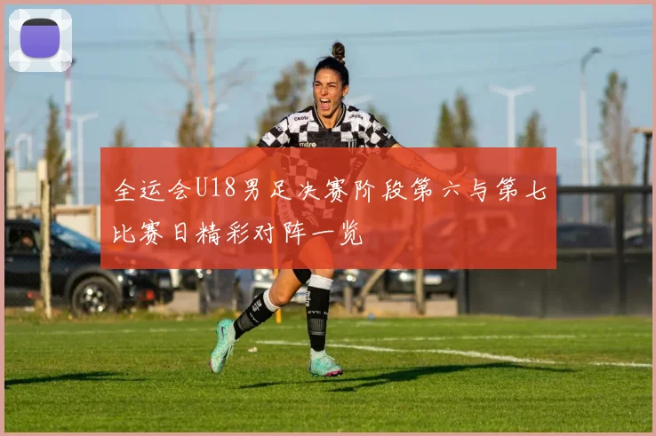 全运会U18男足决赛阶段第六与第七比赛日精彩对阵一览
