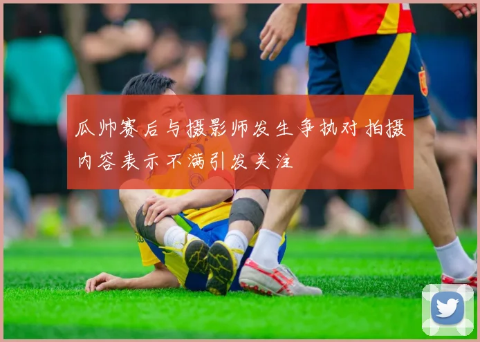 瓜帅赛后与摄影师发生争执对拍摄内容表示不满引发关注