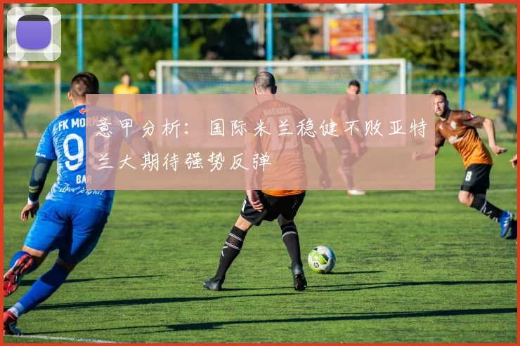 意甲分析：国际米兰稳健不败亚特兰大期待强势反弹