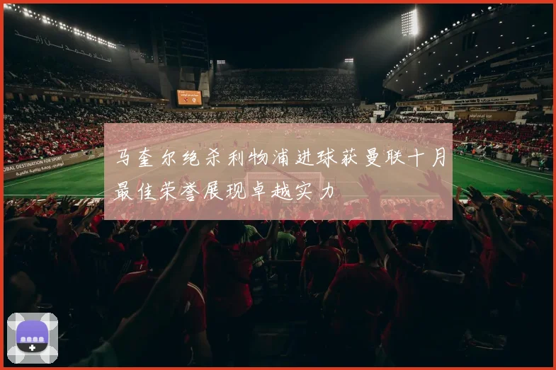 马奎尔绝杀利物浦进球获曼联十月最佳荣誉展现卓越实力