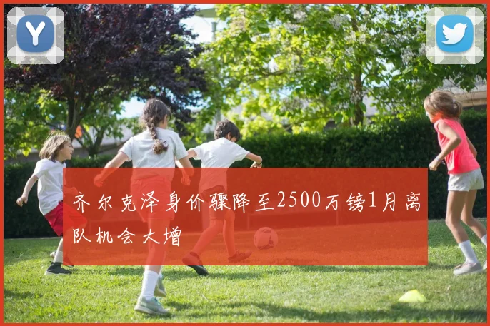 齐尔克泽身价骤降至2500万镑1月离队机会大增