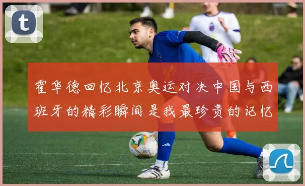 霍华德回忆北京奥运对决中国与西班牙的精彩瞬间是我最珍贵的记忆之一