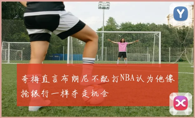 夸梅直言布朗尼不配打NBA认为他像抢银行一样夺走机会