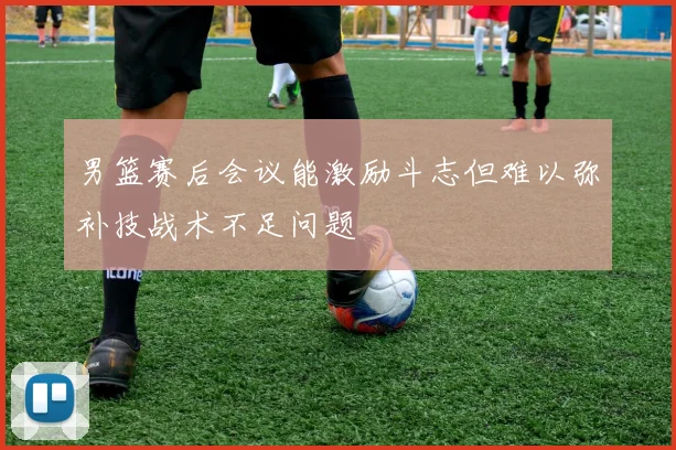 男篮赛后会议能激励斗志但难以弥补技战术不足问题