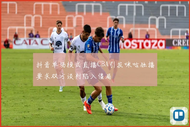 抖音单场模式直播CBA引发咪咕独播要求双方谈判陷入僵局
