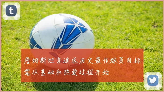 詹姆斯坦言追求历史最佳球员目标需从基础和热爱过程开始