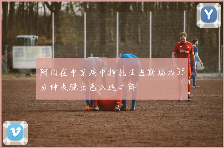 阿门在申京病中挣扎亚当斯场均35分钟表现出色入选二阵