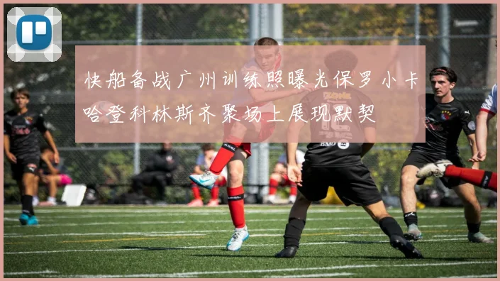 快船备战广州训练照曝光保罗小卡哈登科林斯齐聚场上展现默契