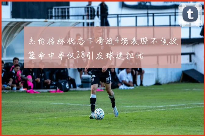 杰伦格林状态下滑近4场表现不佳投篮命中率仅28引发球迷担忧