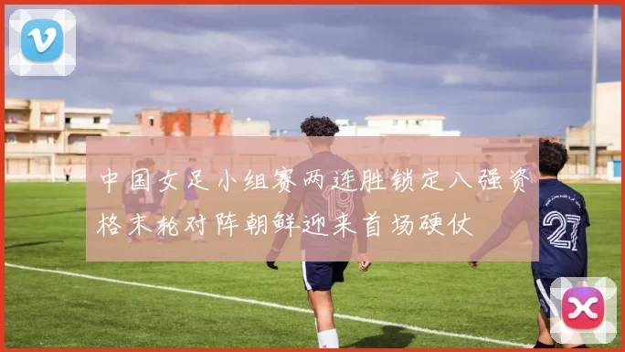 中国女足小组赛两连胜锁定八强资格末轮对阵朝鲜迎来首场硬仗