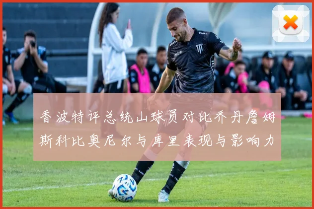 香波特评总统山球员对比乔丹詹姆斯科比奥尼尔与库里表现与影响力