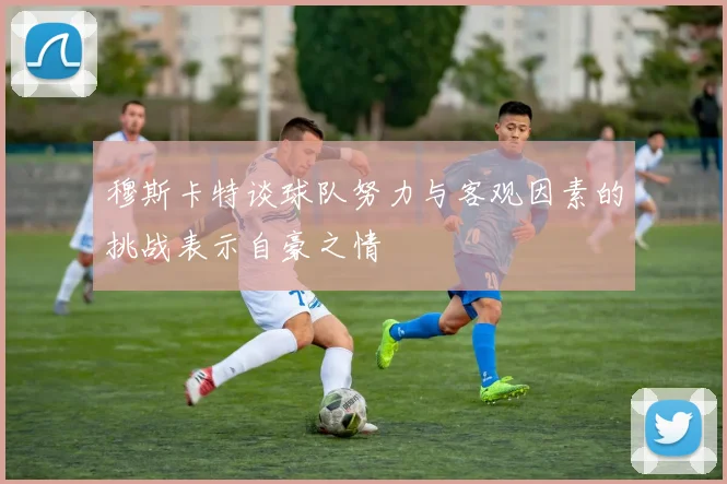 穆斯卡特谈球队努力与客观因素的挑战表示自豪之情
